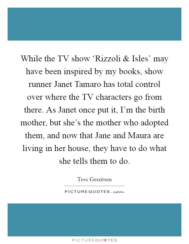 While the TV show ‘Rizzoli and Isles' may have been inspired by my books, show runner Janet Tamaro has total control over where the TV characters go from there. As Janet once put it, I'm the birth mother, but she's the mother who adopted them, and now that Jane and Maura are living in her house, they have to do what she tells them to do Picture Quote #1