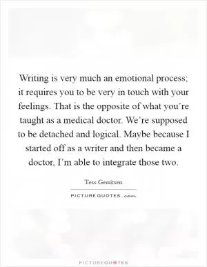 Writing is very much an emotional process; it requires you to be very in touch with your feelings. That is the opposite of what you’re taught as a medical doctor. We’re supposed to be detached and logical. Maybe because I started off as a writer and then became a doctor, I’m able to integrate those two Picture Quote #1