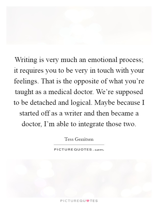 Writing is very much an emotional process; it requires you to be very in touch with your feelings. That is the opposite of what you're taught as a medical doctor. We're supposed to be detached and logical. Maybe because I started off as a writer and then became a doctor, I'm able to integrate those two Picture Quote #1