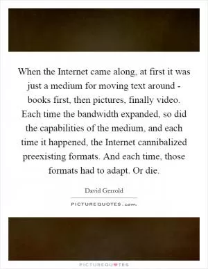 When the Internet came along, at first it was just a medium for moving text around - books first, then pictures, finally video. Each time the bandwidth expanded, so did the capabilities of the medium, and each time it happened, the Internet cannibalized preexisting formats. And each time, those formats had to adapt. Or die Picture Quote #1