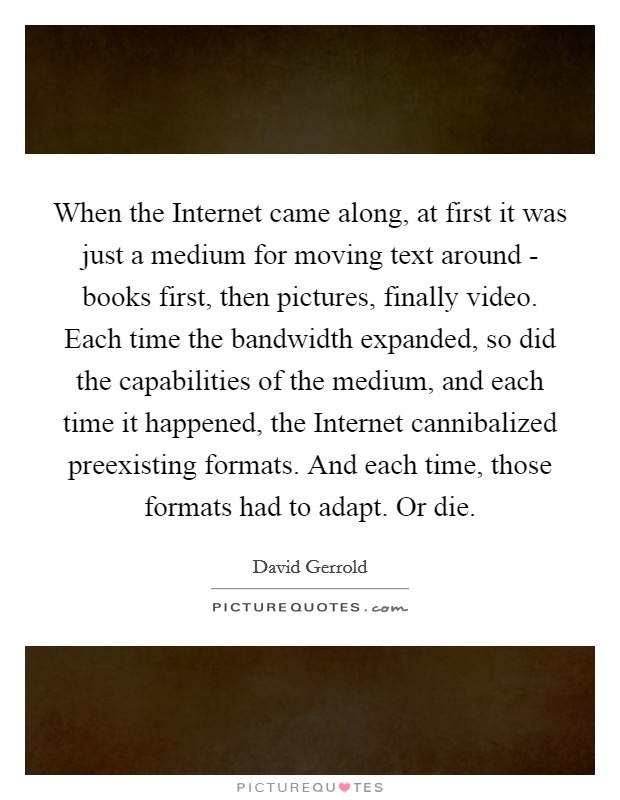 When the Internet came along, at first it was just a medium for moving text around - books first, then pictures, finally video. Each time the bandwidth expanded, so did the capabilities of the medium, and each time it happened, the Internet cannibalized preexisting formats. And each time, those formats had to adapt. Or die Picture Quote #1