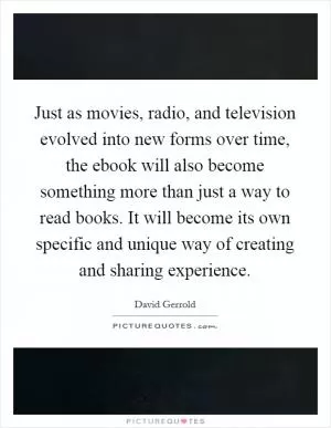 Just as movies, radio, and television evolved into new forms over time, the ebook will also become something more than just a way to read books. It will become its own specific and unique way of creating and sharing experience Picture Quote #1