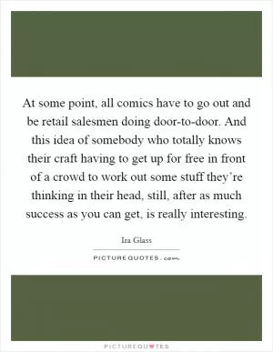 At some point, all comics have to go out and be retail salesmen doing door-to-door. And this idea of somebody who totally knows their craft having to get up for free in front of a crowd to work out some stuff they’re thinking in their head, still, after as much success as you can get, is really interesting Picture Quote #1