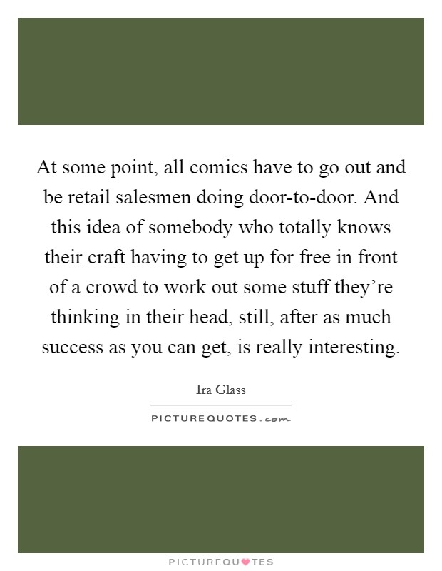 At some point, all comics have to go out and be retail salesmen doing door-to-door. And this idea of somebody who totally knows their craft having to get up for free in front of a crowd to work out some stuff they're thinking in their head, still, after as much success as you can get, is really interesting Picture Quote #1