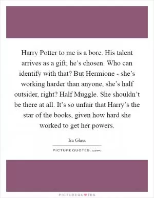 Harry Potter to me is a bore. His talent arrives as a gift; he’s chosen. Who can identify with that? But Hermione - she’s working harder than anyone, she’s half outsider, right? Half Muggle. She shouldn’t be there at all. It’s so unfair that Harry’s the star of the books, given how hard she worked to get her powers Picture Quote #1