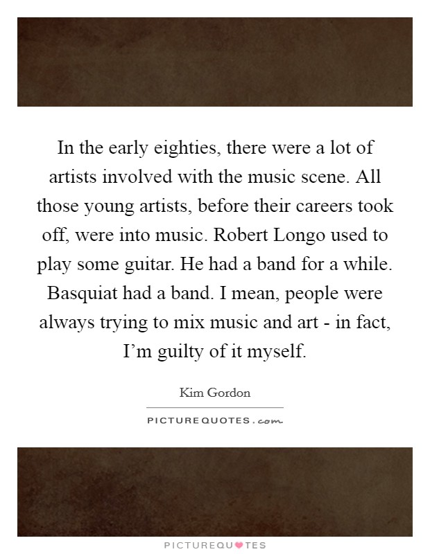 In the early eighties, there were a lot of artists involved with the music scene. All those young artists, before their careers took off, were into music. Robert Longo used to play some guitar. He had a band for a while. Basquiat had a band. I mean, people were always trying to mix music and art - in fact, I'm guilty of it myself Picture Quote #1