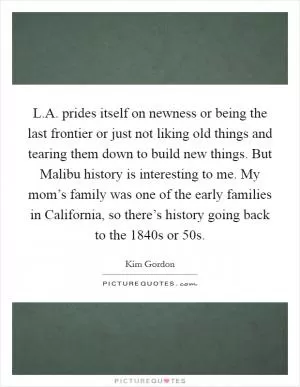 L.A. prides itself on newness or being the last frontier or just not liking old things and tearing them down to build new things. But Malibu history is interesting to me. My mom’s family was one of the early families in California, so there’s history going back to the 1840s or  50s Picture Quote #1