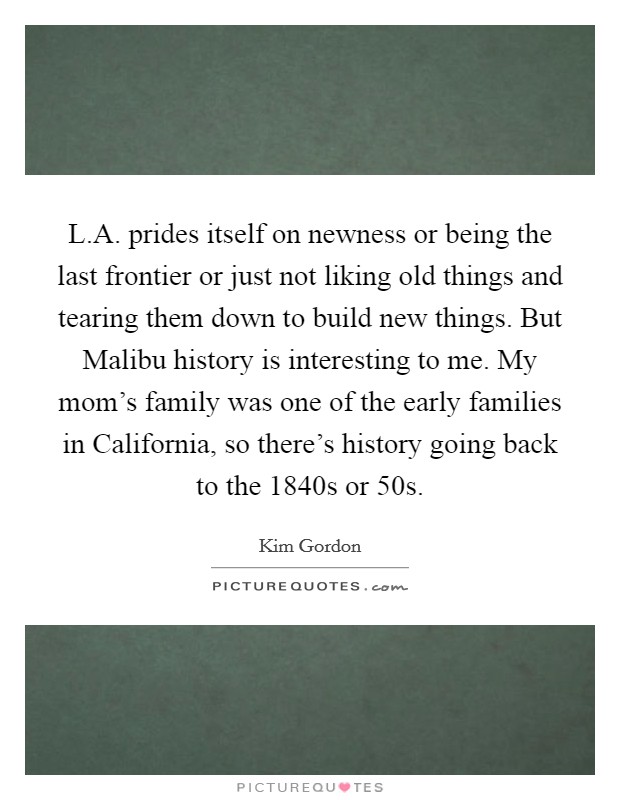 L.A. prides itself on newness or being the last frontier or just not liking old things and tearing them down to build new things. But Malibu history is interesting to me. My mom's family was one of the early families in California, so there's history going back to the 1840s or  50s Picture Quote #1