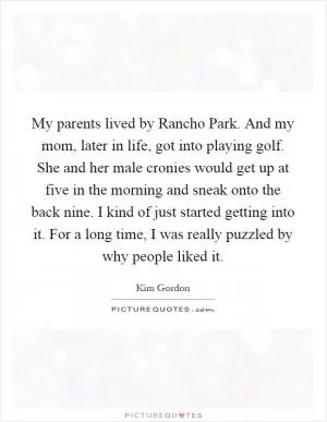 My parents lived by Rancho Park. And my mom, later in life, got into playing golf. She and her male cronies would get up at five in the morning and sneak onto the back nine. I kind of just started getting into it. For a long time, I was really puzzled by why people liked it Picture Quote #1