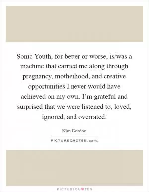 Sonic Youth, for better or worse, is/was a machine that carried me along through pregnancy, motherhood, and creative opportunities I never would have achieved on my own. I’m grateful and surprised that we were listened to, loved, ignored, and overrated Picture Quote #1