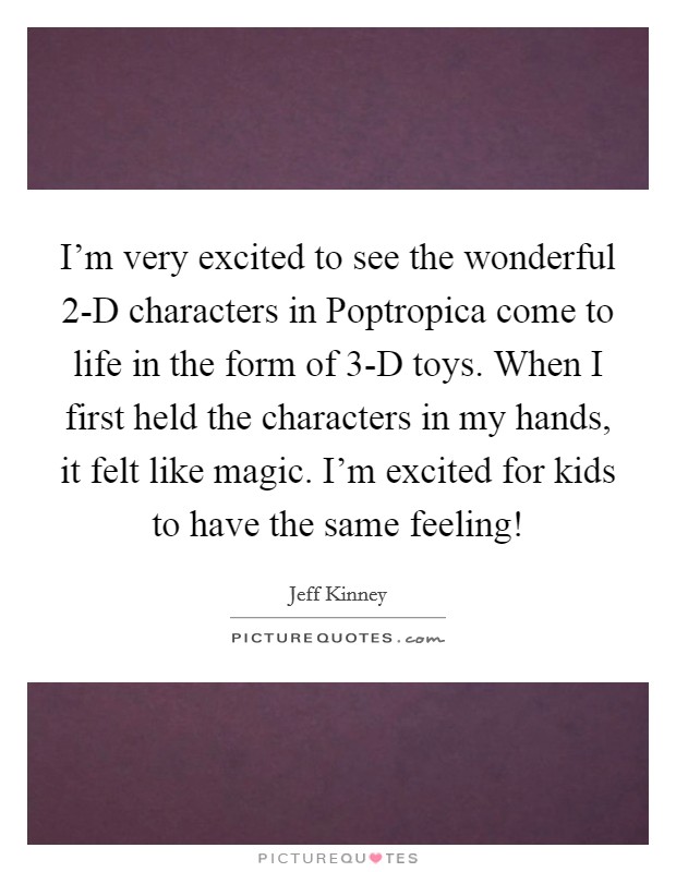 I'm very excited to see the wonderful 2-D characters in Poptropica come to life in the form of 3-D toys. When I first held the characters in my hands, it felt like magic. I'm excited for kids to have the same feeling! Picture Quote #1
