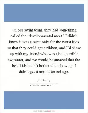 On our swim team, they had something called the ‘developmental meet.’ I didn’t know it was a meet only for the worst kids so that they could get a ribbon, and I’d show up with my friend who was also a terrible swimmer, and we would be amazed that the best kids hadn’t bothered to show up. I didn’t get it until after college Picture Quote #1
