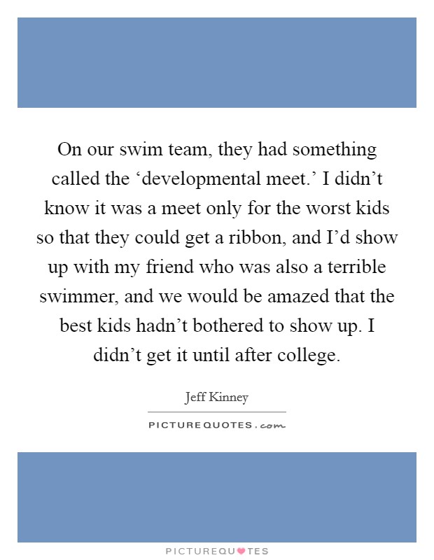 On our swim team, they had something called the ‘developmental meet.' I didn't know it was a meet only for the worst kids so that they could get a ribbon, and I'd show up with my friend who was also a terrible swimmer, and we would be amazed that the best kids hadn't bothered to show up. I didn't get it until after college Picture Quote #1