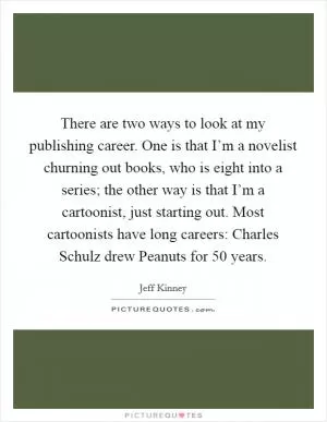 There are two ways to look at my publishing career. One is that I’m a novelist churning out books, who is eight into a series; the other way is that I’m a cartoonist, just starting out. Most cartoonists have long careers: Charles Schulz drew Peanuts for 50 years Picture Quote #1