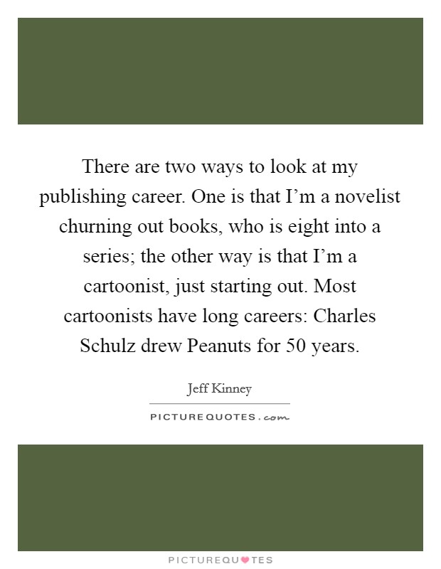 There are two ways to look at my publishing career. One is that I'm a novelist churning out books, who is eight into a series; the other way is that I'm a cartoonist, just starting out. Most cartoonists have long careers: Charles Schulz drew Peanuts for 50 years Picture Quote #1