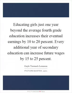 Educating girls just one year beyond the average fourth grade education increases their eventual earnings by 10 to 20 percent. Every additional year of secondary education can increase future wages by 15 to 25 percent Picture Quote #1