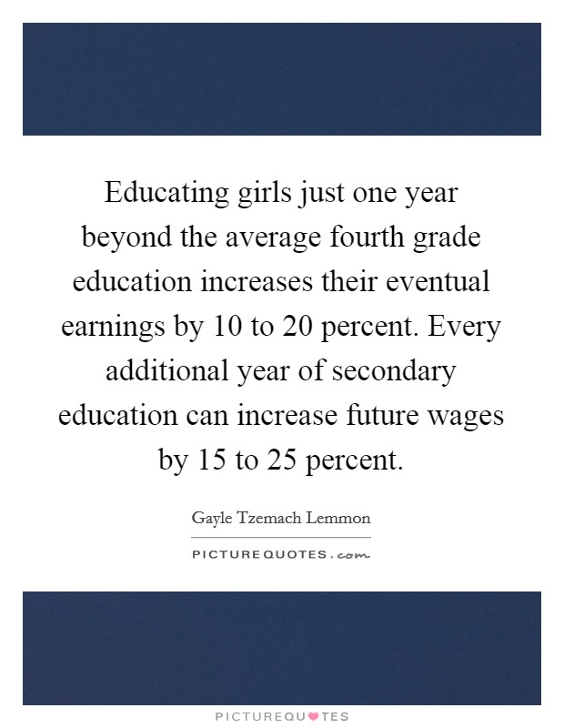 Educating girls just one year beyond the average fourth grade education increases their eventual earnings by 10 to 20 percent. Every additional year of secondary education can increase future wages by 15 to 25 percent Picture Quote #1