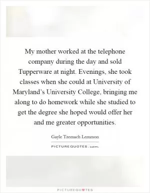 My mother worked at the telephone company during the day and sold Tupperware at night. Evenings, she took classes when she could at University of Maryland’s University College, bringing me along to do homework while she studied to get the degree she hoped would offer her and me greater opportunities Picture Quote #1