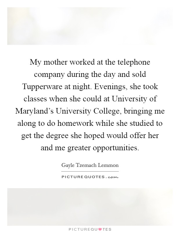 My mother worked at the telephone company during the day and sold Tupperware at night. Evenings, she took classes when she could at University of Maryland's University College, bringing me along to do homework while she studied to get the degree she hoped would offer her and me greater opportunities Picture Quote #1