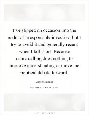 I’ve slipped on occasion into the realm of irresponsible invective, but I try to avoid it and generally recant when I fall short. Because name-calling does nothing to improve understanding or move the political debate forward Picture Quote #1