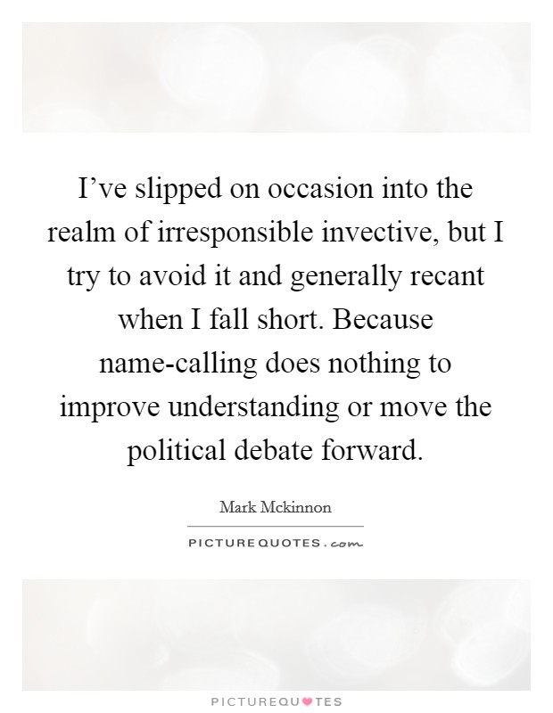 I've slipped on occasion into the realm of irresponsible invective, but I try to avoid it and generally recant when I fall short. Because name-calling does nothing to improve understanding or move the political debate forward Picture Quote #1