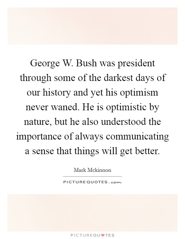 George W. Bush was president through some of the darkest days of our history and yet his optimism never waned. He is optimistic by nature, but he also understood the importance of always communicating a sense that things will get better Picture Quote #1