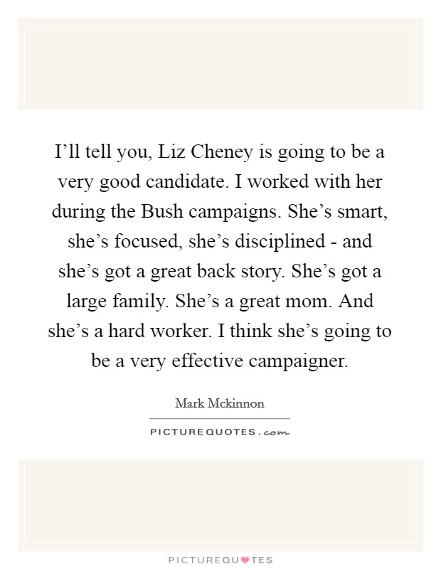 I'll tell you, Liz Cheney is going to be a very good candidate. I worked with her during the Bush campaigns. She's smart, she's focused, she's disciplined - and she's got a great back story. She's got a large family. She's a great mom. And she's a hard worker. I think she's going to be a very effective campaigner Picture Quote #1