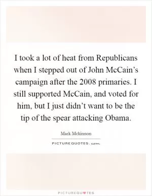 I took a lot of heat from Republicans when I stepped out of John McCain’s campaign after the 2008 primaries. I still supported McCain, and voted for him, but I just didn’t want to be the tip of the spear attacking Obama Picture Quote #1