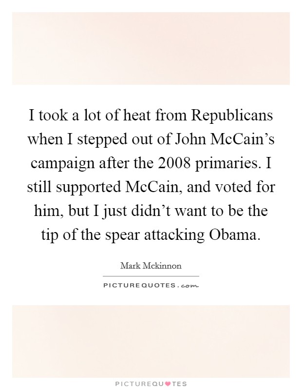 I took a lot of heat from Republicans when I stepped out of John McCain's campaign after the 2008 primaries. I still supported McCain, and voted for him, but I just didn't want to be the tip of the spear attacking Obama Picture Quote #1
