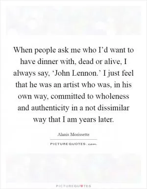 When people ask me who I’d want to have dinner with, dead or alive, I always say, ‘John Lennon.’ I just feel that he was an artist who was, in his own way, committed to wholeness and authenticity in a not dissimilar way that I am years later Picture Quote #1