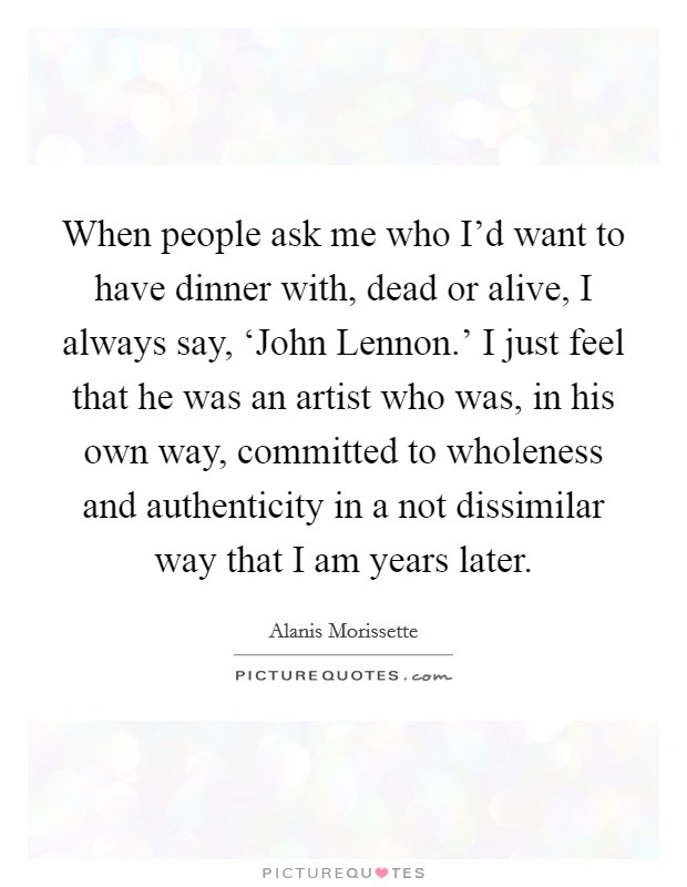 When people ask me who I'd want to have dinner with, dead or alive, I always say, ‘John Lennon.' I just feel that he was an artist who was, in his own way, committed to wholeness and authenticity in a not dissimilar way that I am years later Picture Quote #1