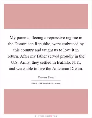 My parents, fleeing a repressive regime in the Dominican Republic, were embraced by this country and taught us to love it in return. After my father served proudly in the U.S. Army, they settled in Buffalo, N.Y., and were able to live the American Dream Picture Quote #1
