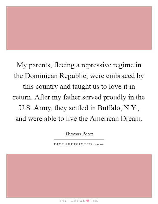 My parents, fleeing a repressive regime in the Dominican Republic, were embraced by this country and taught us to love it in return. After my father served proudly in the U.S. Army, they settled in Buffalo, N.Y., and were able to live the American Dream Picture Quote #1