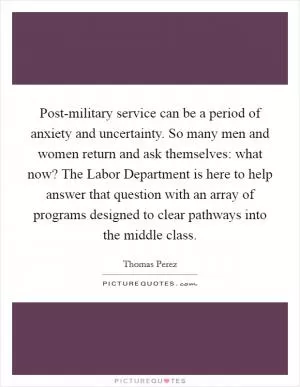 Post-military service can be a period of anxiety and uncertainty. So many men and women return and ask themselves: what now? The Labor Department is here to help answer that question with an array of programs designed to clear pathways into the middle class Picture Quote #1