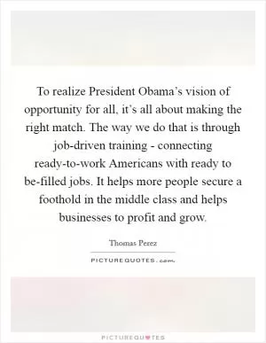 To realize President Obama’s vision of opportunity for all, it’s all about making the right match. The way we do that is through job-driven training - connecting ready-to-work Americans with ready to be-filled jobs. It helps more people secure a foothold in the middle class and helps businesses to profit and grow Picture Quote #1