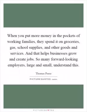 When you put more money in the pockets of working families, they spend it on groceries, gas, school supplies, and other goods and services. And that helps businesses grow and create jobs. So many forward-looking employers, large and small, understand this Picture Quote #1