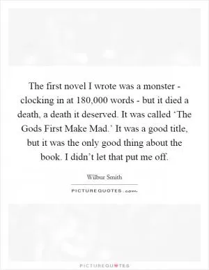 The first novel I wrote was a monster - clocking in at 180,000 words - but it died a death, a death it deserved. It was called ‘The Gods First Make Mad.’ It was a good title, but it was the only good thing about the book. I didn’t let that put me off Picture Quote #1