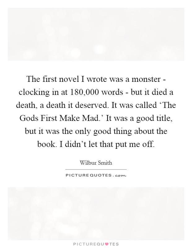 The first novel I wrote was a monster - clocking in at 180,000 words - but it died a death, a death it deserved. It was called ‘The Gods First Make Mad.' It was a good title, but it was the only good thing about the book. I didn't let that put me off Picture Quote #1