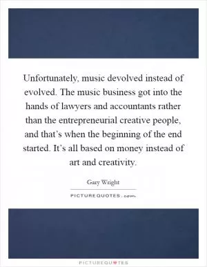 Unfortunately, music devolved instead of evolved. The music business got into the hands of lawyers and accountants rather than the entrepreneurial creative people, and that’s when the beginning of the end started. It’s all based on money instead of art and creativity Picture Quote #1