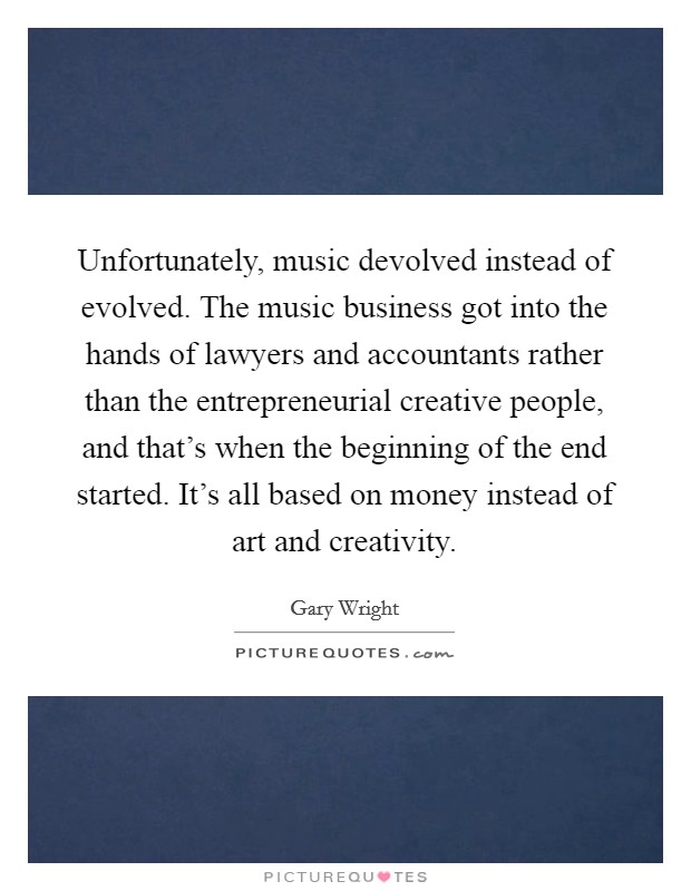 Unfortunately, music devolved instead of evolved. The music business got into the hands of lawyers and accountants rather than the entrepreneurial creative people, and that's when the beginning of the end started. It's all based on money instead of art and creativity Picture Quote #1