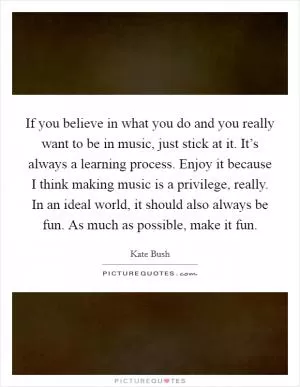 If you believe in what you do and you really want to be in music, just stick at it. It’s always a learning process. Enjoy it because I think making music is a privilege, really. In an ideal world, it should also always be fun. As much as possible, make it fun Picture Quote #1