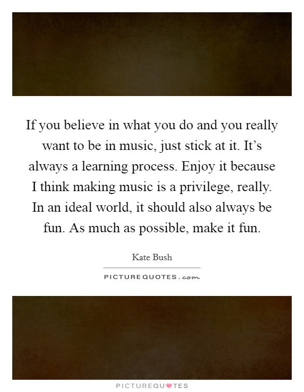 If you believe in what you do and you really want to be in music, just stick at it. It's always a learning process. Enjoy it because I think making music is a privilege, really. In an ideal world, it should also always be fun. As much as possible, make it fun Picture Quote #1