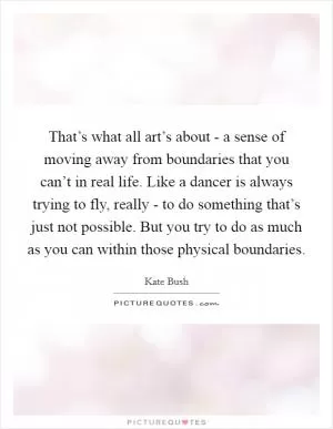 That’s what all art’s about - a sense of moving away from boundaries that you can’t in real life. Like a dancer is always trying to fly, really - to do something that’s just not possible. But you try to do as much as you can within those physical boundaries Picture Quote #1