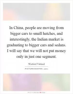 In China, people are moving from bigger cars to small hatches, and interestingly, the Indian market is graduating to bigger cars and sedans. I will say that we will not put money only in just one segment Picture Quote #1