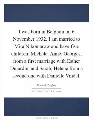 I was born in Belgium on 6 November 1932. I am married to Mira Nikomarow and have five children: Michele, Anne, Georges, from a first marriage with Esther Dujardin, and Sarah, Helene from a second one with Danielle Vindal Picture Quote #1