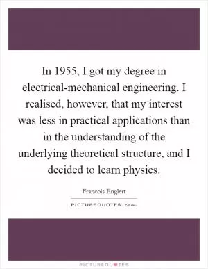In 1955, I got my degree in electrical-mechanical engineering. I realised, however, that my interest was less in practical applications than in the understanding of the underlying theoretical structure, and I decided to learn physics Picture Quote #1
