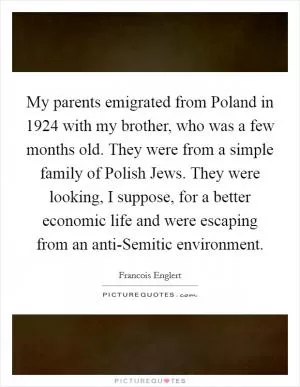 My parents emigrated from Poland in 1924 with my brother, who was a few months old. They were from a simple family of Polish Jews. They were looking, I suppose, for a better economic life and were escaping from an anti-Semitic environment Picture Quote #1