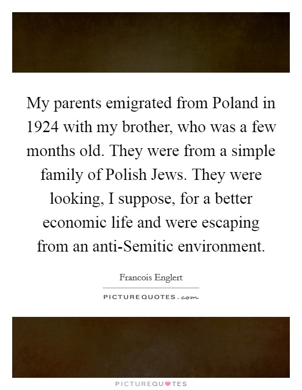 My parents emigrated from Poland in 1924 with my brother, who was a few months old. They were from a simple family of Polish Jews. They were looking, I suppose, for a better economic life and were escaping from an anti-Semitic environment Picture Quote #1