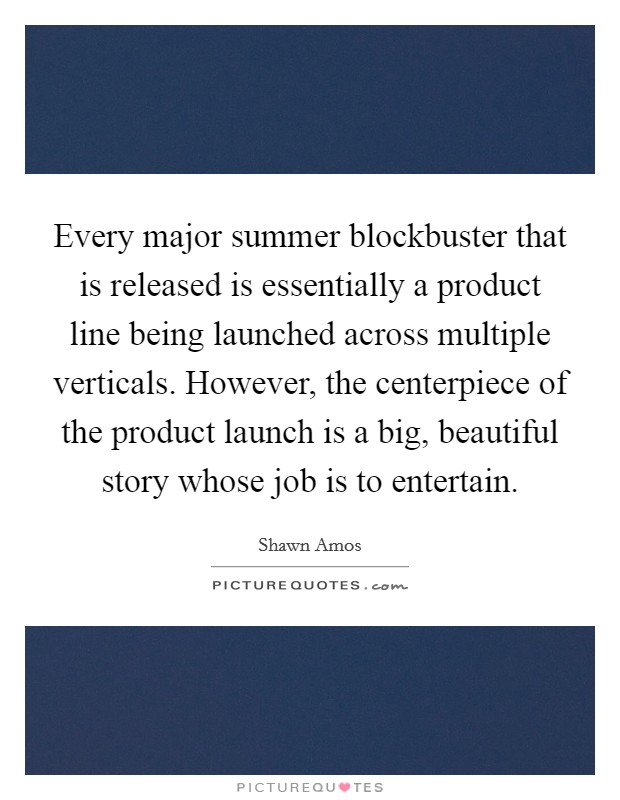 Every major summer blockbuster that is released is essentially a product line being launched across multiple verticals. However, the centerpiece of the product launch is a big, beautiful story whose job is to entertain Picture Quote #1
