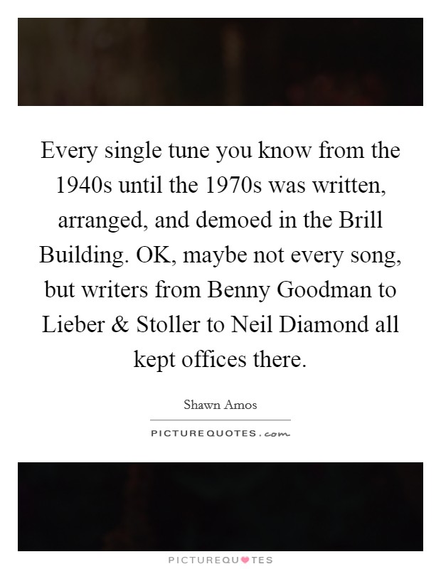 Every single tune you know from the 1940s until the 1970s was written, arranged, and demoed in the Brill Building. OK, maybe not every song, but writers from Benny Goodman to Lieber and Stoller to Neil Diamond all kept offices there Picture Quote #1